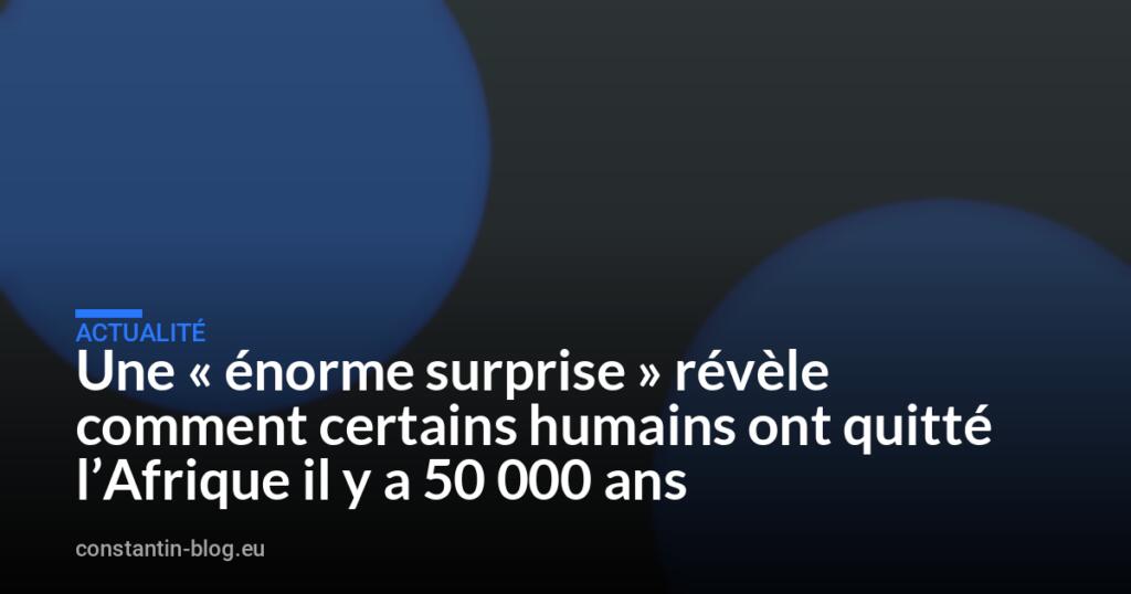 Une « énorme surprise » révèle comment certains humains ont quitté l’Afrique il y a 50 000 ans