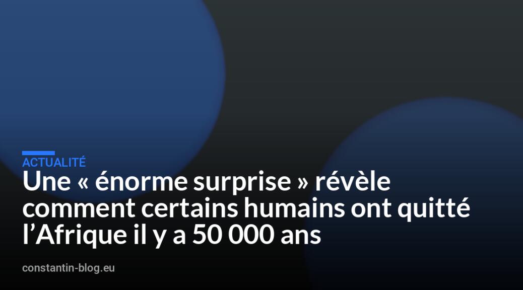 Une « énorme surprise » révèle comment certains humains ont quitté l&rsquo;Afrique il y a 50 000 ans