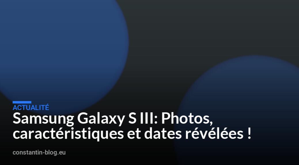 Samsung Galaxy S III: Photos, caract&eacute;ristiques et dates r&eacute;v&eacute;l&eacute;es !